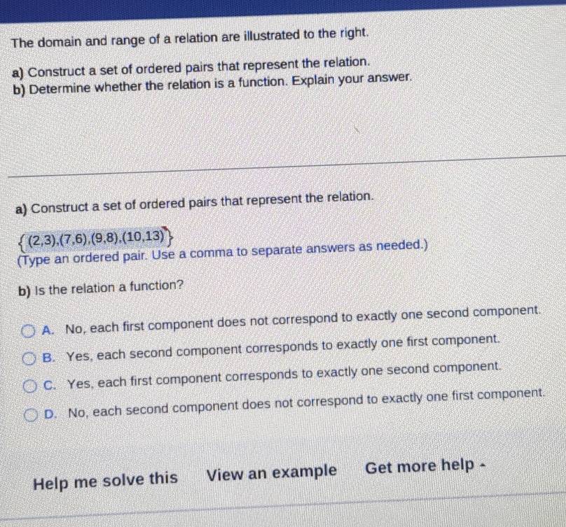 The domain and range of a relation are illustrated to the right.
a) Construct a set of ordered pairs that represent the relation.
b) Determine whether the relation is a function. Explain your answer.
a) Construct a set of ordered pairs that represent the relation.
 (2,3),(7,6),(9,8),(10,13)
(Type an ordered pair. Use a comma to separate answers as needed.)
b) Is the relation a function?
A. No, each first component does not correspond to exactly one second component.
B. Yes, each second component corresponds to exactly one first component.
C. Yes, each first component corresponds to exactly one second component.
D. No, each second component does not correspond to exactly one first component.
Help me solve this View an example Get more help -