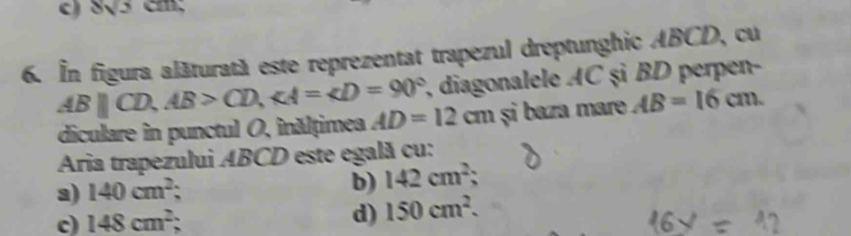 8sqrt(3)cm
6. In figura alăturatà este reprezentat trapezul dreptunghic ABCD, cu
7, diagonalele AC şì BD perpen-
ABparallel CD, AB>CD, ∠ A=∠ D=90° AD=12cm și baza mare AB=16cm. 
diculare in punctul O, înălțimea
Aria trapezului ABCD este egală cu:
a) 140cm^2
b) 142cm^2;
c) 148cm^2 d) 150cm^2.