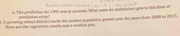 The prediction for 1991 was in accurate. What name do statisticians give to this kind of 
prediction error? 
8. A growing school district tracks the student population growth over the years from 2008 to 2013. 
Here are the regression results and a residual plot.