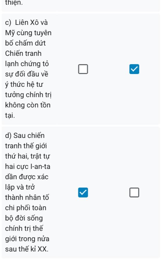 thiện. 
c) Liên Xô và 
Mỹ cùng tuyên 
bố chấm dứt 
Chiến tranh 
lạnh chứng tỏ 
sự đối đầu về 
thức hệ tư 
tưởng chính trị 
không còn tồn 
tại. 
d) Sau chiến 
tranh thế giới 
thứ hai, trật tự 
hai cực l-an-ta 
dần được xác 
lập và trở 
thành nhân tố 
chi phối toàn 
bộ đời sống 
chính trị thế 
giới trong nửa 
sau thế kỉ XX.