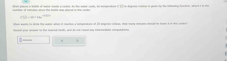 Shen places a bottle of water inside a cooler. As the water cools, its temperature C(t) in degrees Celsius is given by the following function, where t is the 
number of minutes since the bottle was placed in the cooler.
C(t)=10+14e^(-0.025t)
Shen wants to drink the water when it reaches a temperature of 20 degrees Celsius. How many minutes should he leave it in the cooler? 
Round your answer to the nearest tenth, and do not round any intermediate computations.
minutes