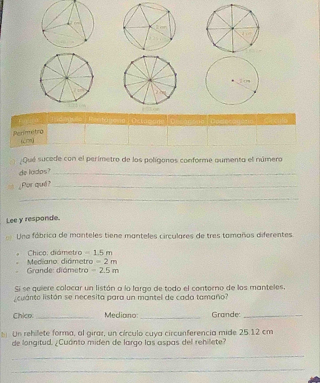 Tiangulo (Fentugoría | Octugora Decánono ) a 
Perimetro 
(m) 
¿Qué sucede con el perímetro de los polígonos conforme aumenta el número 
de lados?_ 
¿Por qué?_ 
_ 
Lee y responde. 
Una fábrica de manteles tiene manteles circulares de tres tamaños diferentes. 
Chico: diámetro =1.5m
Mediano: diámetro =2m
Grande: diámetro =2.5m
Sí se quiere colacar un listón a lo largo de todo el contorno de los manteles, 
licuanto listón se necesita para un mantel de cada tamaño? 
Chico:_ Mediano:_ Grande:_ 
b Un rehilete forma, al girar, un círculo cuya circunferencia mide 25.12 cm
de longitud, ¿Cuánto miden de largo las aspas del rehilete? 
_ 
_