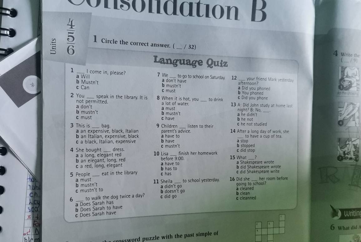 onsolidation B
 4/5  1 Circle the correct answer. ( _ / 32) ____ / 9)
4 Write the
Language Quiz
1 _I come in, please? 7 We_ to go to school on Saturday. 12 _your friend Mark yesterday
a Will a don't have afternoon?
b Mustn't b mustn't a Did you phoned
c Can c must b You phoned do te shos 
2 You _speak in the library. It is 8 When it is hot, you _to drink c Did you phone
not permitted. a lot of water. 13 A: Did John study at home last
a don't a must night? B: No,
b mustn't b mustn't a he didn't_
c must c have b he not
3 This is _bag. 9 Children _listen to their c he not studied
a an expensivé, black, Italian parent's advice. 14 After a long day of work, she
b an Italian, expensive, black a have to _to have a cup of tea.
c a black, Italian, expensive b have a stop
4 She bought dress. c mustn't
b stopped
c did stop
a a long, elegant red 10 Lisa _finish her homework 15 What _?
b an elegant, long, red before 9:00.
a Shakespeare wrote
c a red, long, elegant a have to b did Shakespeare wrote
b has to
5 People _eat in the library c has c did Shakespeare write
a must
b mustn't 11 Sheila _to school yesterday. 16 Did she _her room before
a didn't go going to school?
c mustn’t to b doesn't go a cleaned
6 _to walk the dog twice a day? c did go
b clean
c cleanned
a Does Sarah has
b Does Sarah to have
c Does Sarah have
Writin
6 What did 
ssword puzzle with the past simple of .