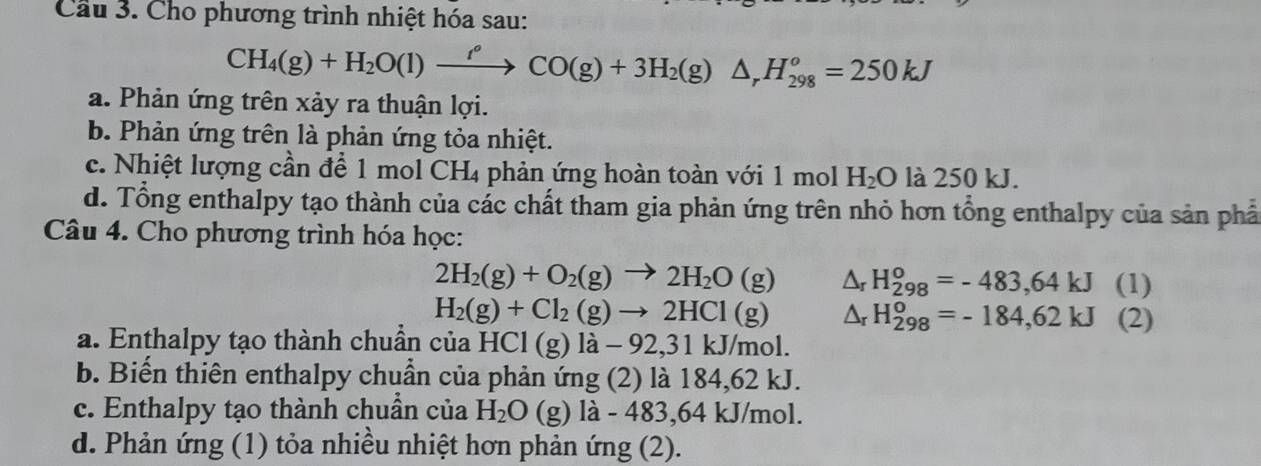 Cầu 3. Cho phương trình nhiệt hóa sau:
CH_4(g)+H_2O(l)xrightarrow f^oCO(g)+3H_2(g)△ _rH_(298)^o=250kJ
a. Phản ứng trên xảy ra thuận lợi.
b. Phản ứng trên là phản ứng tỏa nhiệt.
c. Nhiệt lượng cần để 1 mol ( CH_4 phản ứng hoàn toàn với 1 mol H_2O là 250 kJ.
d. Tổng enthalpy tạo thành của các chất tham gia phản ứng trên nhỏ hơn tổng enthalpy của sản phầ
Câu 4. Cho phương trình hóa học:
2H_2(g)+O_2(g)to 2H_2O(g) Δr H_(298)^o=-483,64kJ (1)
H_2(g)+Cl_2(g)to 2HCl(g) wedge _r H_(298)^o=-184,62kJ (2)
a. Enthalpy tạo thành chuẩn của HCl(g)la-92, 31kJ/mol. 
b. Biến thiên enthalpy chuẩn của phản ứng (2) là 184,62 kJ.
c. Enthalpy tạo thành chuần của H_2O (g) la-483, 64kJ/n nol.
d. Phản ứng (1) tỏa nhiều nhiệt hơn phản ứng (2).