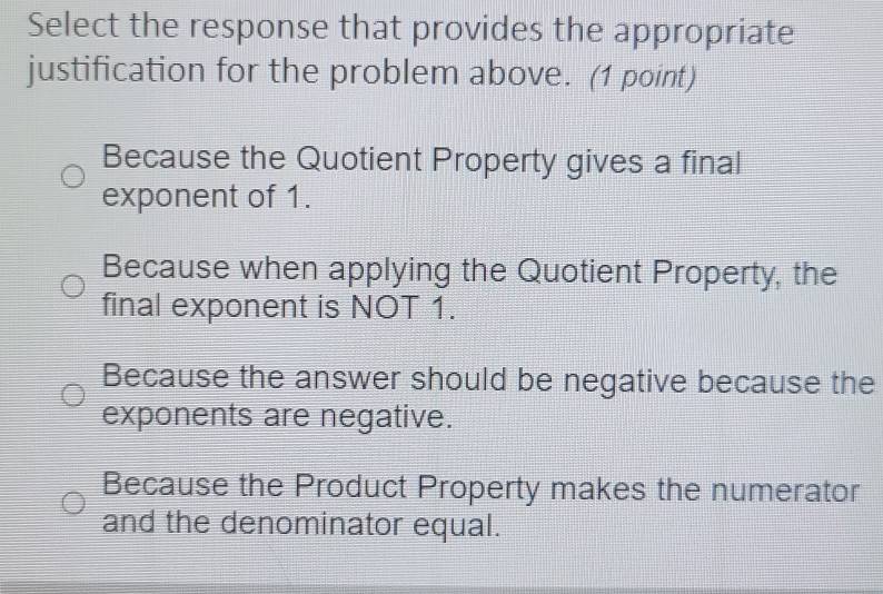 Select the response that provides the appropriate
justification for the problem above. (1 point)
Because the Quotient Property gives a final
exponent of 1.
Because when applying the Quotient Property, the
final exponent is NOT 1.
Because the answer should be negative because the
exponents are negative.
Because the Product Property makes the numerator
and the denominator equal.