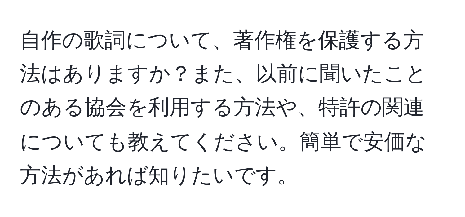 自作の歌詞について、著作権を保護する方法はありますか？また、以前に聞いたことのある協会を利用する方法や、特許の関連についても教えてください。簡単で安価な方法があれば知りたいです。