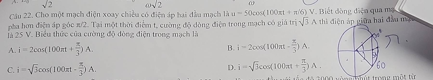 sqrt(2) omega sqrt(2)
ω
Câu 22. Cho một mạch điện xoay chiều có điện áp hai đầu mạch là u=50cos (100π t+π /6)V V. Biết dòng diện qua mạ
pha hơn điện áp góc π/2. Tại một thời điểm t, cường độ dòng điện trong mạch có giá trị sqrt(3)A th đì điện áp giữa hai đầu mạs
à 25 V. Biểu thức của cường độ dòng điện trong mạch là
A. i=2cos (100π t+ π /3 )A.
B. i=2cos (100π t- π /3 )A.
C. i=sqrt(3)cos (100π t- π /3 )A. i=sqrt(3)cos (100π t+ π /3 )A. 
D.
đ ộ 0 00 vòng/phút trong một từ