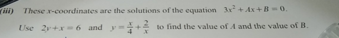 (iii) These x-coordinates are the solutions of the equation 3x^2+Ax+B=0. 
Use 2y+x=6 and y= x/4 + 2/x  to find the value of A and the value of B.