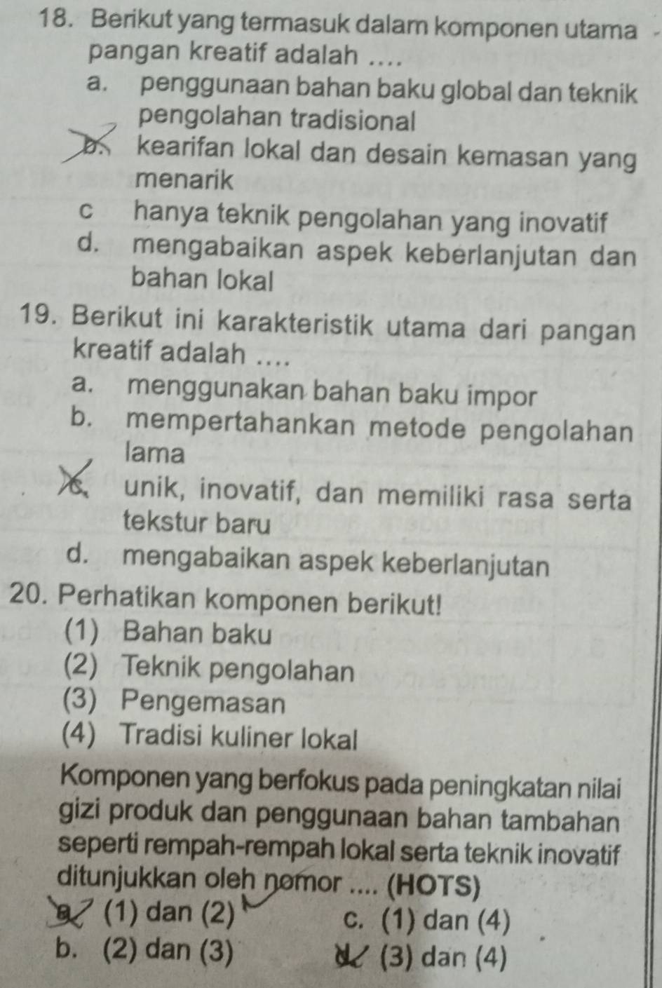 Berikut yang termasuk dalam komponen utama 
pangan kreatif adalah ....
a. penggunaan bahan baku global dan teknik
pengolahan tradisional
b. kearifan lokal dan desain kemasan yang
menarik
c hanya teknik pengolahan yang inovatif
d. mengabaikan aspek keberlanjutan dan
bahan lokal
19. Berikut ini karakteristik utama dari pangan
kreatif adalah ..
a. menggunakan bahan baku impor
b. mempertahankan metode pengolahan
lama
X unik, inovatif, dan memiliki rasa serta
tekstur baru
d. mengabaikan aspek keberlanjutan
20. Perhatikan komponen berikut!
(1) Bahan baku
(2) Teknik pengolahan
(3) Pengemasan
(4) Tradisi kuliner lokal
Komponen yang berfokus pada peningkatan nilai
gizi produk dan penggunaan bahan tambahan
seperti rempah-rempah lokal serta teknik inovatif
ditunjukkan oleh nomor .... (HOTS)
9 (1) dan (2) c. (1) dan (4)
b. (2) dan (3) U (3) dan (4)