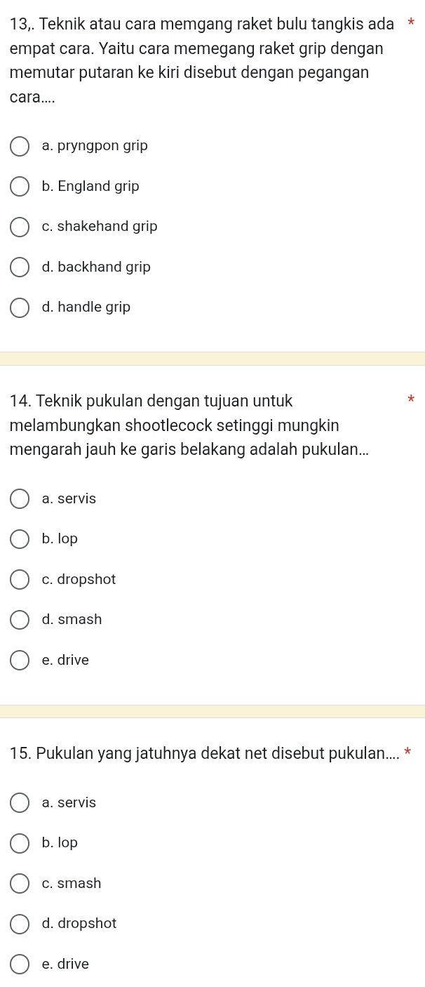 13,. Teknik atau cara memgang raket bulu tangkis ada *
empat cara. Yaitu cara memegang raket grip dengan
memutar putaran ke kiri disebut dengan pegangan
cara....
a. pryngpon grip
b. England grip
c. shakehand grip
d. backhand grip
d. handle grip
14. Teknik pukulan dengan tujuan untuk
melambungkan shootlecock setinggi mungkin
mengarah jauh ke garis belakang adalah pukulan...
a. servis
b. lop
c. dropshot
d. smash
e. drive
15. Pukulan yang jatuhnya dekat net disebut pukulan.... *
a. servis
b. lop
c. smash
d. dropshot
e. drive