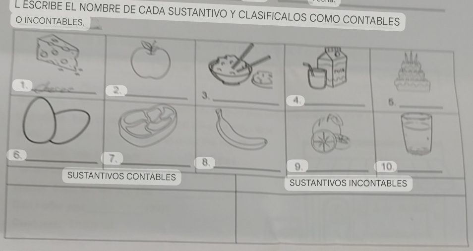 ESCRIBE EL NOMBRE DE CADA SUSTANTIVO Y CLASIFICALOS COMO CONTABLES 
O INCONTABLES. 
_ 
1、_ 
_ 
2. 
4._ 
5._ 
6. 
_7、_ 
_9._ 10._ 
SUSTANTIVOS CONTABLES 
SUSTANTIVOS INCONTABLES