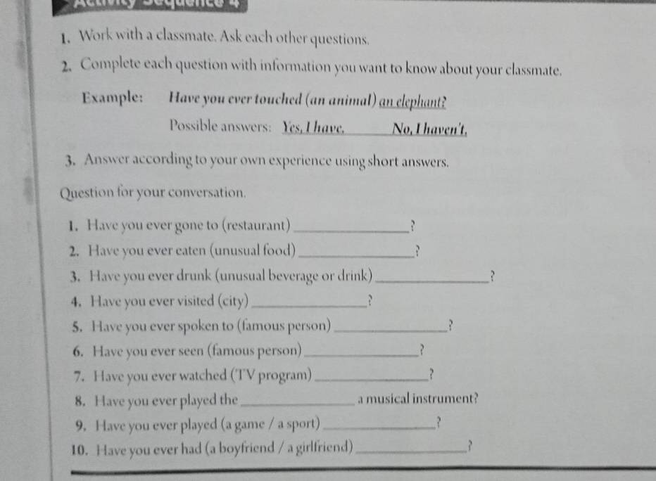 Work with a classmate. Ask each other questions. 
2. Complete each question with information you want to know about your classmate. 
Example: Have you ever touched (an animal) an elephant? 
Possible answers: Yes, I have, No, I haven't, 
3. Answer according to your own experience using short answers. 
Question for your conversation. 
1. Have you ever gone to (restaurant) _? 
2. Have you ever eaten (unusual food) _? 
3. Have you ever drunk (unusual beverage or drink)_ ? 
4. Have you ever visited (city) _? 
5. Have you ever spoken to (famous person) _? 
6. Have you ever seen (famous person) _? 
7. Have you ever watched (TV program) _? 
8. Have you ever played the_ a musical instrument? 
9. Have you ever played (a game / a sport)_ ? 
10. Have you ever had (a boyfriend / a girlfriend)_ ?