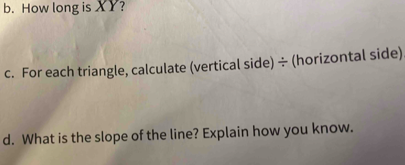 How long is XY? 
c. For each triangle, calculate (vertical side)÷ (horizontal side) 
d. What is the slope of the line? Explain how you know.