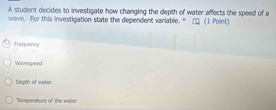 A student decides to investigate how changing the depth of water affects the speed of a
wave. For this investigation state the dependent variable. * (1 Point)
Frequency
Wavespeed
Depth of water
Temperature of the water