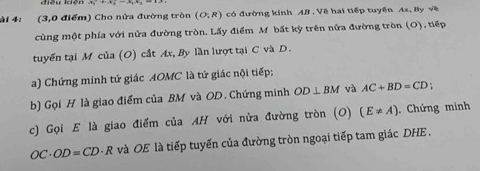 điều kiện x_1^(2+x_2^2-x_1)
ài 4: (3,0 điểm) Cho nửa đường tròn (O;R) có đường kính AB. Vẽ hai tiếp tuyến Ax, By về 
cùng một phía với nửa đường tròn. Lấy điểm M bất kỳ trên nửa đường tròn (O), tiếp 
tuyến tại M của (O) cắt Ax, By lần lượt tại C và D. 
a) Chứng minh tứ giác AOMC là tứ giác nội tiếp; 
b) Gọi H là giao điểm của BM và OD. Chứng minh OD⊥ BM và AC+BD=CD
c) Gọi E là giao điểm của AH với nửa đường tròn (O) (E!= A). Chứng minh
OC· OD=CD· R và OE là tiếp tuyến của đường tròn ngoại tiếp tam giác DHE .