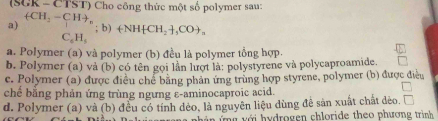 (SGK - CTST) Cho công thức một số polymer sau:
(CH_2-CHto _n
a)
; b) +NH CH_2 _5COto _n
C_6H_5
a. Polymer (a) và polymer (b) đều là polymer tồng hợp.
b. Polymer (a) và (b) có tên gọi lần lượt là: polystyrene và polycaproamide.
c. Polymer (a) được điều chể bằng phản ứng trùng hợp styrene, polymer (b) được điều
chế bằng phản ứng trùng ngưng ε-aminocaproic acid.
d. Polymer (a) và (b) đều có tính dẻo, là nguyên liệu dùng đề sản xuất chất dèo.
n i n ứ ng v ới hydrogen chloride theo phương trình