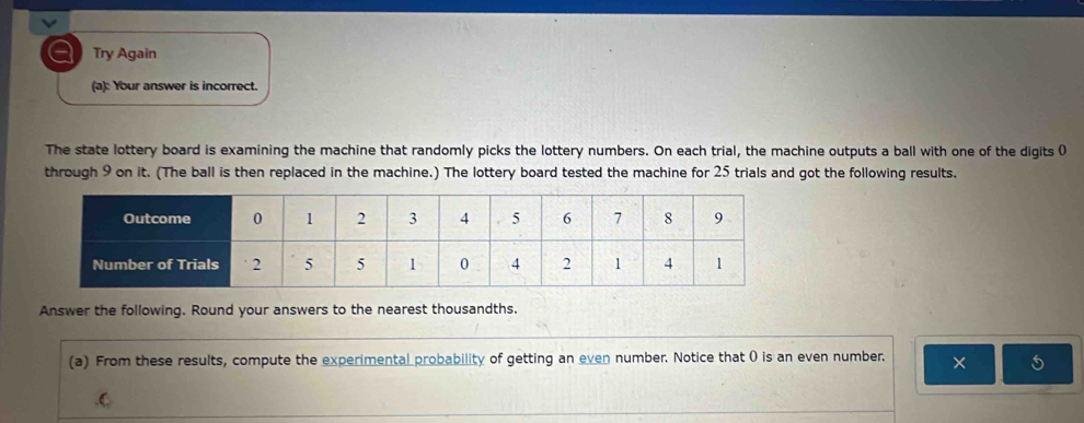 a Try Again 
(a): Your answer is incorrect. 
The state lottery board is examining the machine that randomly picks the lottery numbers. On each trial, the machine outputs a ball with one of the digits 0
through 9 on it. (The ball is then replaced in the machine.) The lottery board tested the machine for 25 trials and got the following results. 
Answer the following. Round your answers to the nearest thousandths. 
(a) From these results, compute the experimental probability of getting an even number. Notice that ( is an even number. × 5