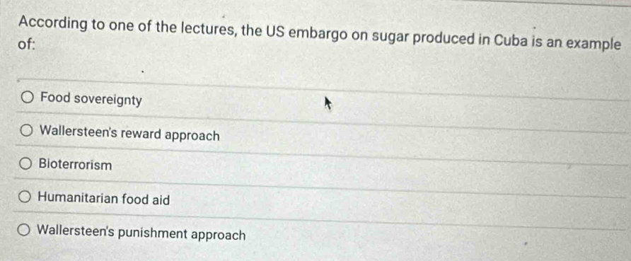 According to one of the lectures, the US embargo on sugar produced in Cuba is an example
of:
Food sovereignty
Wallersteen's reward approach
Bioterrorism
Humanitarian food aid
Wallersteen's punishment approach