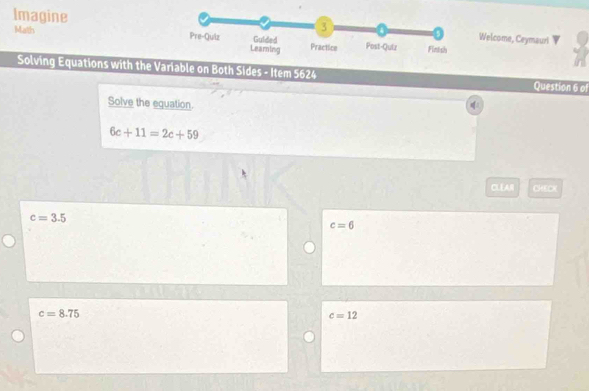 Math
Imagine
Welcome, Ceymauri
Solving Equations with the Variable on Both Sides - Item 5624 Question 6 of
Solve the equation.
6c+11=2c+59
CLEAR CHECK
c=3.5
c=6
c=8.75
c=12