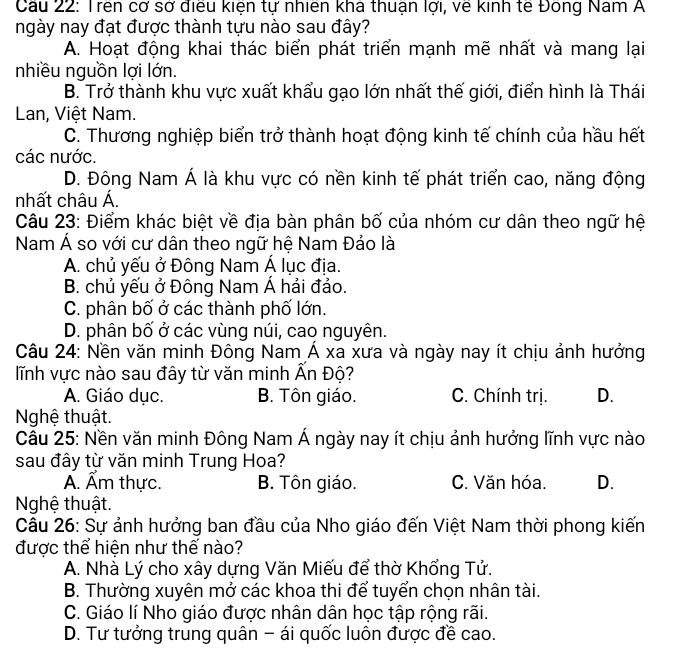 Cầu 22: Trên cơ sở điều kiện tự nhiên khá thuận lợi, về kinh tế Đông Nam A
ngày nay đạt được thành tựu nào sau đây?
A. Hoạt động khai thác biển phát triển mạnh mẽ nhất và mang lại
nhiều nguồn lợi lớn.
B. Trở thành khu vực xuất khẩu gạo lớn nhất thế giới, điển hình là Thái
Lan, Việt Nam.
C. Thương nghiệp biển trở thành hoạt động kinh tế chính của hầu hết
các nước.
D. Đông Nam Á là khu vực có nền kinh tế phát triển cao, năng động
nhất châu Á.
Câu 23: Điểm khác biệt về địa bàn phân bố của nhóm cư dân theo ngữ hệ
Nam Á so với cư dân theo ngữ hệ Nam Đảo là
A. chủ yếu ở Đông Nam Á lục địa.
B. chủ yếu ở Đông Nam Á hải đảo.
C. phân bố ở các thành phố lớn.
D. phân bố ở các vùng núi, cao nguyên.
Câu 24: Nền văn minh Đông Nam Á xa xưa và ngày nay ít chịu ảnh hưởng
lĩnh vực nào sau đây từ văn minh Ấn Độ?
A. Giáo dục. B. Tôn giáo. C. Chính trị. D.
Nghệ thuật.
Câu 25: Nền văn minh Đông Nam Á ngày nay ít chịu ảnh hưởng lĩnh vực nào
sau đây từ văn minh Trung Hoa?
Ấ. Ẩm thực. B. Tôn giáo. C. Văn hóa. D.
Nghệ thuật.
Câu 26: Sự ảnh hưởng ban đầu của Nho giáo đến Việt Nam thời phong kiến
được thể hiện như thế nào?
A. Nhà Lý cho xây dựng Văn Miếu để thờ Khổng Tử.
B. Thường xuyên mở các khoa thi để tuyển chọn nhân tài.
C. Giáo lí Nho giáo được nhân dân học tập rộng rãi.
D. Tư tưởng trung quân - ái quốc luôn được đề cao.