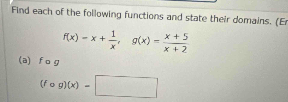 Find each of the following functions and state their domains. (Er
f(x)=x+ 1/x , g(x)= (x+5)/x+2 
(a) f o g
(fcirc g)(x)=□