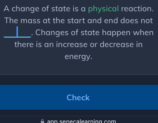 A change of state is a physical reaction. 
The mass at the start and end does not 
_. Changes of state happen when 
there is an increase or decrease in 
energy. 
Check 
n n seneçalearning com