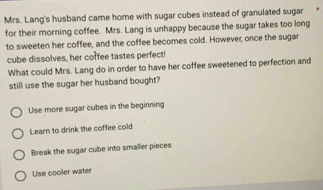 Mrs. Lang's husband came home with sugar cubes instead of granulated sugar *
for their morning coffee. Mrs. Lang is unhappy because the sugar takes too long
to sweeten her coffee, and the coffee becomes cold. However, once the sugar
cube dissolves, her corfee tastes perfect!
What could Mrs. Lang do in order to have her coffee sweetened to perfection and
still use the sugar her husband bought?
Use more sugar cubes in the beginning
Learn to drink the coffee cold
Break the sugar cube into smaller pieces
Use cooler water