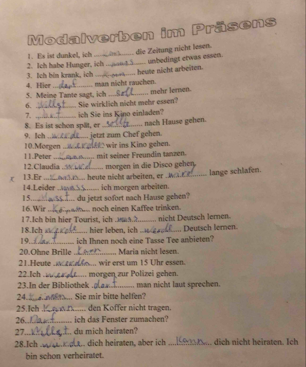 Modalverben im Präsens 
1. Es ist dunkel, ich ... ....... die Zeitung nicht lesen. 
2. Ich habe Hunger, ich ... . unbedingt etwas essen. 
3. Ich bin krank, ich_ 
heute nicht arbeiten. 
4. Hier _man nicht rauchen. 
5. Meine Tante sagt, ich _mehr lernen. 
6._ 
Sie wirklich nicht mehr essen? 
7._ 
ich Sie ins Kino einladen? 
8. Es ist schon spät, er _nach Hause gehen. 
9、 Ich _. jetzt zum Chef gehen. 
10.Morgen __ wir ins Kino gehen. 
11.Peter _mit seiner Freundin tanzen. 
12.Claudia _morgen in die Disco gehen. 
13.Er _heute nicht arbeiten, er .. 
lange schlafen. 
14.Leider_ ich morgen arbeiten. 
15._ du jetzt sofort nach Hause gehen? 
16. Wir_ . noch einen Kaffee trinken. 
17.Ich bin hier Tourist, ich .!_ nicht Deutsch lernen. 
18.Ich _hier leben, ich _Deutsch lernen. 
19._ ich Ihnen noch eine Tasse Tee anbieten? 
20.Ohne Brille _Maria nicht lesen. 
21.Heute_ wir erst um 15 Uhr essen. 
22.Ich _morgen zur Polizei gehen. 
23.In der Bibliothek_ man nicht laut sprechen. 
24._ Sie mir bitte helfen? 
25.Ich_ den Koffer nicht tragen. 
26._ ich das Fenster zumachen? 
27_ du mich heiraten? 
28.Ich _. dich heiraten, aber ich _dich nicht heiraten. Ich 
bin schon verheiratet.