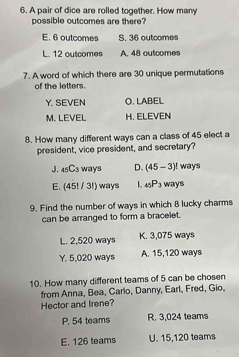 A pair of dice are rolled together. How many
possible outcomes are there?
E. 6 outcomes S. 36 outcomes
L. 12 outcomes A. 48 outcomes
7. A word of which there are 30 unique permutations
of the letters.
Y. SEVEN O. LABEL
M. LEVEL H. ELEVEN
8. How many different ways can a class of 45 elect a
president, vice president, and secretary?
J. 45C3 ways D. (45-3)! ! ways
E. (45! / 3!) ways 1. _45P_3 ways
9. Find the number of ways in which 8 lucky charms
can be arranged to form a bracelet.
L. 2,520 ways K. 3,075 ways
Y. 5,020 ways A. 15,120 ways
10. How many different teams of 5 can be chosen
from Anna, Bea, Carlo, Danny, Earl, Fred, Gio,
Hector and Irene?
P. 54 teams R. 3,024 teams
E. 126 teams U. 15, 120 teams