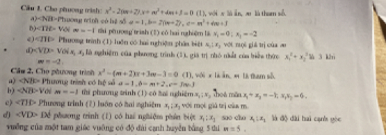 Cầu 1. Cho phương trình: x^2-2(m+2)x+m^2+4m+3=0 (1), wéi x là in, zu là tham số.
a) ∠ NB> Phương tinh có hệ số a=1,b=2(w+2),c=m^2+4w+3
) Với ∈fty =-1 thi phương trish (2) có hai nghiệm li x_1=0;x_1=-2
∠ π b Phương trình (1) luǎn có hai nghiện phủa biệt s_1:x_2 vớt mọi giá trị của w
d) Tà nghiệm của phương trình (3), giá trị nhỏ nhất của biển thức x_1^(2+x_2^3 l 3 khì
w=-2,
Cầu 2, Cho phương trình x^2)-(m+2)x+3m-3=0 1) 1 với x là ān, e là tham số
a) ∠ NBD= Phương trình có hệ số a=1,b=m+2,c=3m-3
b) ∠ NB>V m=-1 thi phương tinh (1) có ta nghiệm X_1:X_2 Thoá mẫn x_1+x_2=-1,x_1x_2=6.
c) ∠ TIP Phương trình (2) luôn có hai nghiệm x_1;x_2 với mội giả trị của m
d) ∠ VDP Để phương trinh (1) có hai nghiệm phân biệt x_1:x_1 suo cho x_1:x_1 là độ dài hai cạnh gòc
vưỡng của một tam giác vuỡng có độ đài cạnh huyền bằng 5 tú m=5.