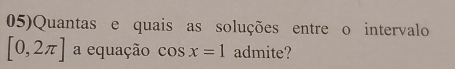 05)Quantas e quais as soluções entre o intervalo
[0,2π ] a equação cos x=1 admite?