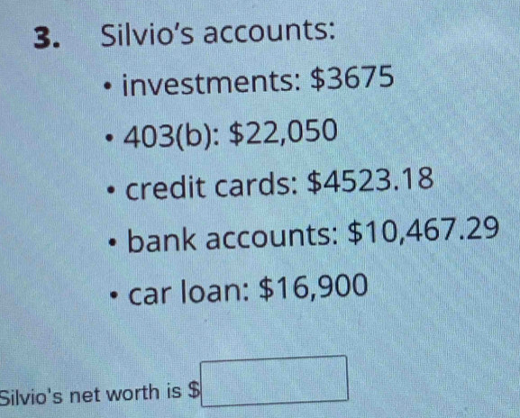 Silvio's accounts: 
investments: $3675
403(b): $22,050
credit cards: $4523.18
bank accounts: $10,467.29
car loan: $16,900
Silvio's net worth is $ □°