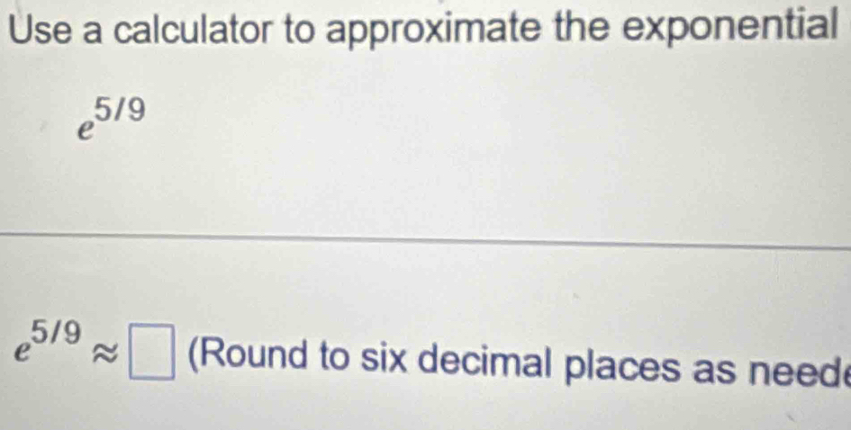 Use a calculator to approximate the exponential
e^(5/9)
e^(5/9)approx □ (Round to six decimal places as need