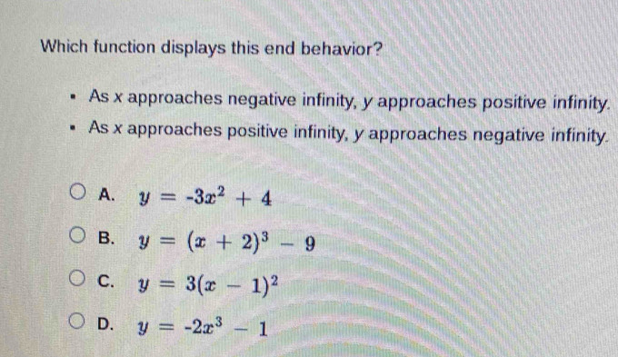 Which function displays this end behavior?
As x approaches negative infinity, y approaches positive infinity.
As x approaches positive infinity, y approaches negative infinity.
A. y=-3x^2+4
B. y=(x+2)^3-9
C. y=3(x-1)^2
D. y=-2x^3-1