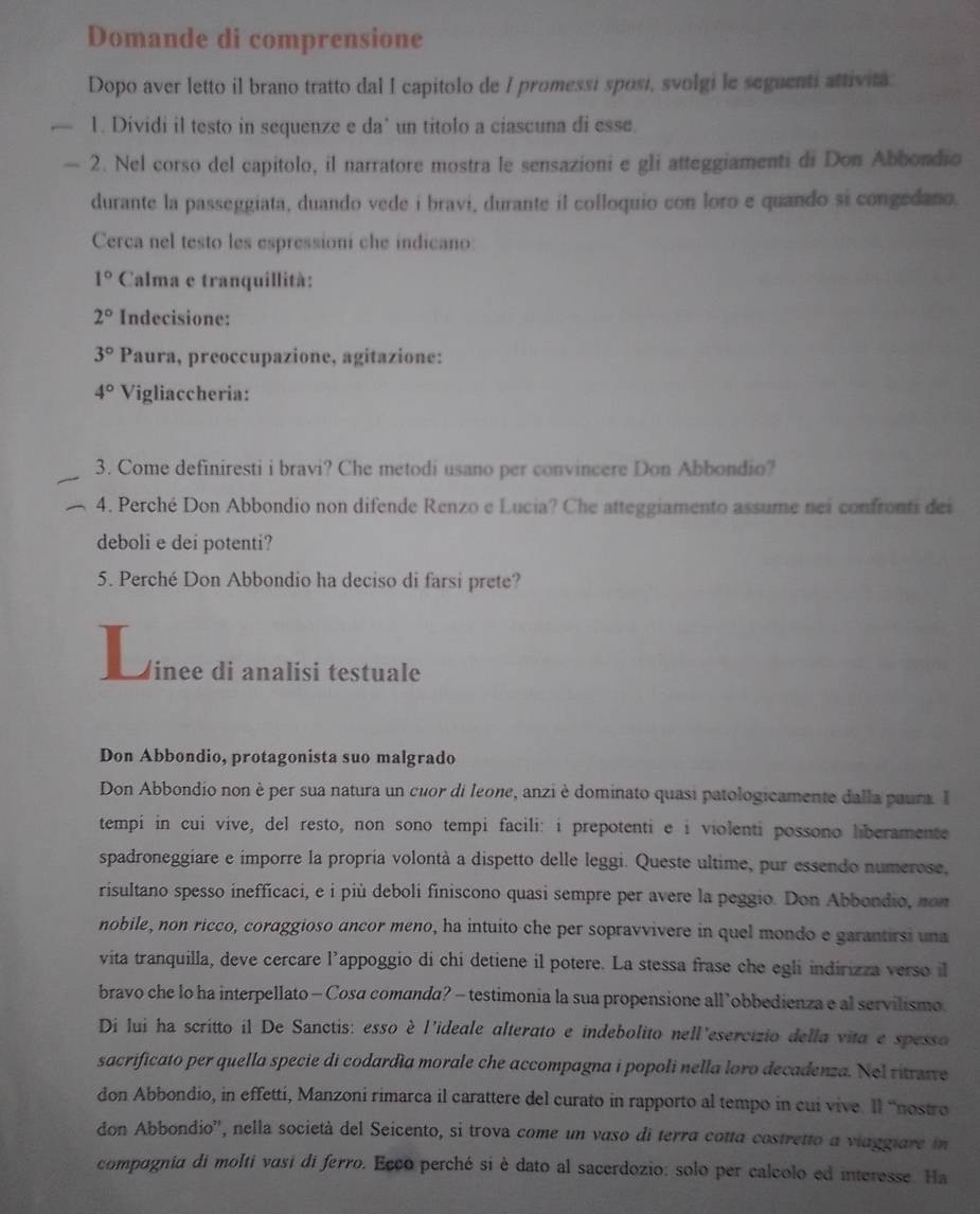 Domande di comprensione
Dopo aver letto il brano tratto dal I capitolo de I promessi sposí, svolgi le seguenti attivita.
1. Dividi il testo in sequenze e da’ un titolo a ciascuna di esse
2. Nel corso del capitolo, il narratore mostra le sensazioni e gli atteggiamenti di Don Abbondio
durante la passeggiata, duando vede i bravi, durante il colloquio con loro e quando si congedano.
Cerca nel testo les espressioni che indicano
1° Calma e tranquillità:
2° Indecisione:
3° Paura, preoccupazione, agitazione:
4° Vigliaccheria:
3. Come definiresti i bravi? Che metodi usano per convincere Don Abbondio?
4. Perché Don Abbondio non difende Renzo e Lucia? Che atteggiamento assume nei confronti des
deboli e dei potenti?
5. Perché Don Abbondio ha deciso di farsi prete?
inee di analisi testuale
Don Abbondio, protagonista suo malgrado
Don Abbondio non è per sua natura un cuor di leone, anzi è dominato quasi patologicamente dalla paura. I
tempi in cui vive, del resto, non sono tempi facili: i prepotenti e i violenti possono liberamente
spadroneggiare e imporre la propría volontà a dispetto delle leggi. Queste ultime, pur essendo numerose,
risultano spesso inefficaci, e i più deboli finiscono quasi sempre per avere la peggio. Don Abbondio, non
nobile, non ricco, coraggioso ancor meno, ha intuito che per sopravvivere in quel mondo e garantirsi una
vita tranquilla, deve cercare l’appoggio di chi detiene il potere. La stessa frase che egli indirizza verso il
bravo che lo ha interpellato - Cosa comanda? - testimonia la sua propensione all’obbedienza e al servilismo.
Di lui ha scritto il De Sanctis: esso è l'ideale alterato e indebolito nell'esercizio della vita e spesso
sacrificato per quella specie di codardía morale che accompagna i popoli nella loro decadenza. Nel ritrutre
don Abbondio, in effetti, Manzoni rimarca il carattere del curato in rapporto al tempo in cui vive. Il ''nostro
don Abbondio'', nella società del Seicento, si trova come un vaso di terra cotta costretto a viaggiare in
compagnia di molti vasi di ferro. Ecco perché si è dato al sacerdozio: solo per calcolo ed interesse. Ha