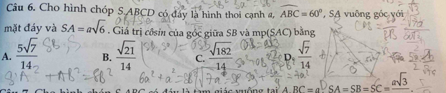 Cho hình chóp S. ABCD có đáy là hình thoi cạnh a, widehat ABC=60° , SA vuông góc với
mặt đáy và SA=asqrt(6). Giá trị côsin của góc giữa SB và mp(SAC) bằng
A.  5sqrt(7)/14  B.  sqrt(21)/14  C.  sqrt(182)/14  D_ sqrt(7)/14 
ABC=a^DSA=SB=SC=frac asqrt(3)