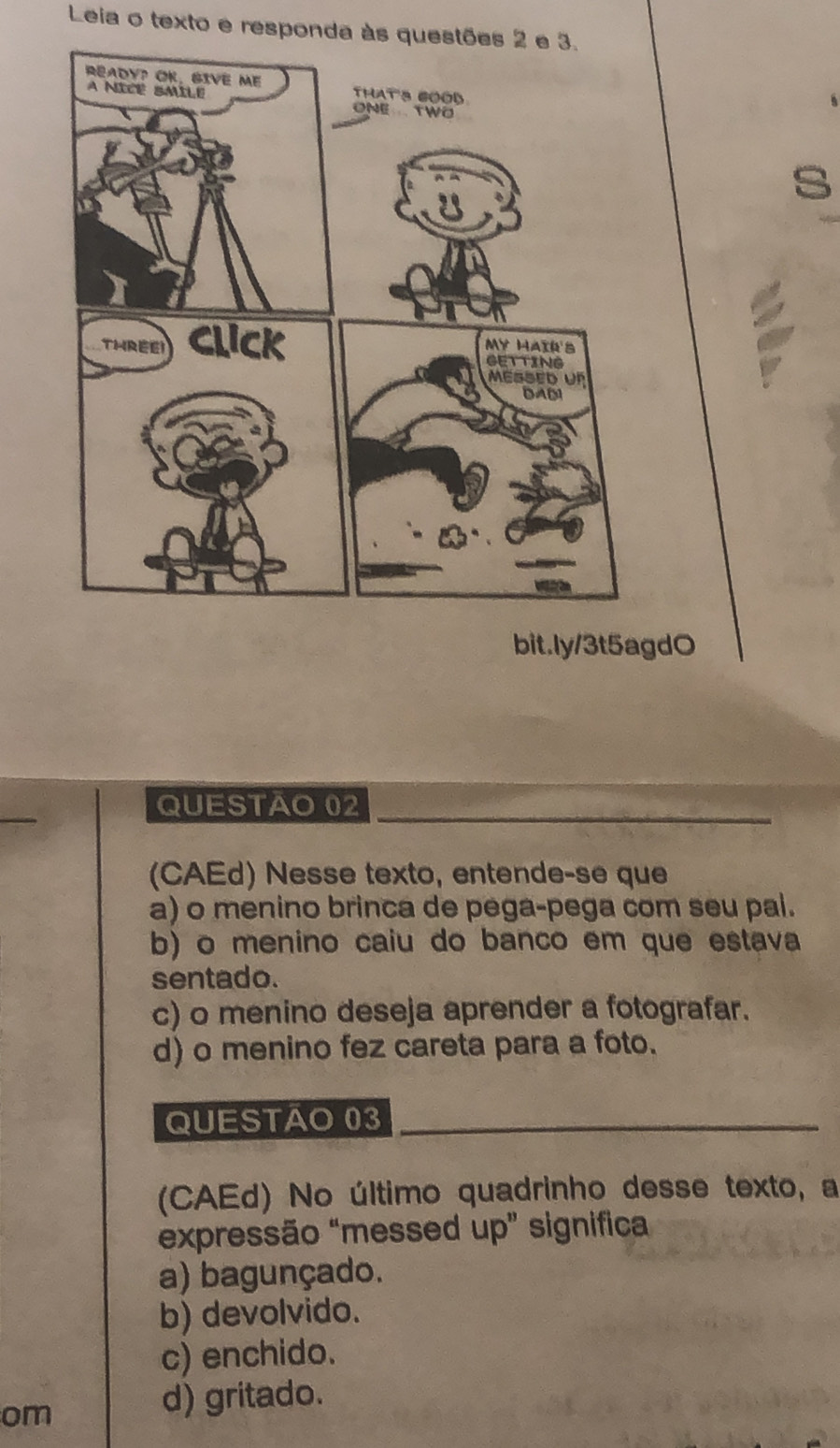 Leia o texto e responda às questões 2 e 3.
a
bit.ly/3t5agdO
QUESTÃO 02
(CAEd) Nesse texto, entende-se que
a) o menino brinca de pega-pega com seu pal.
b) o menino caiu do banco em que estava
sentado.
c) o menino deseja aprender a fotografar.
d) o menino fez careta para a foto.
QUESTÃO 03
(CAEd) No último quadrinho desse texto, a
expressão “messed up” significa
a) bagunçado.
b) devolvido.
c) enchido.
om
d) gritado.