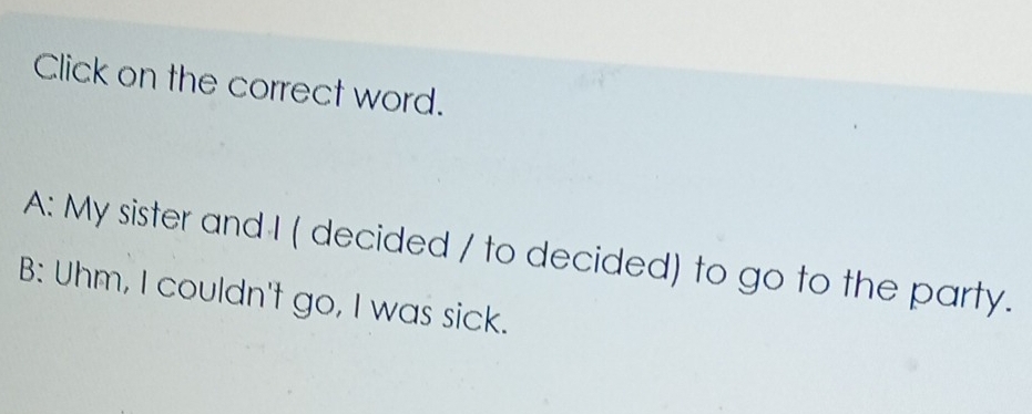 Click on the correct word.
A: My sister and I ( decided / to decided) to go to the party.
B: Uhm, I couldn't go, I was sick.