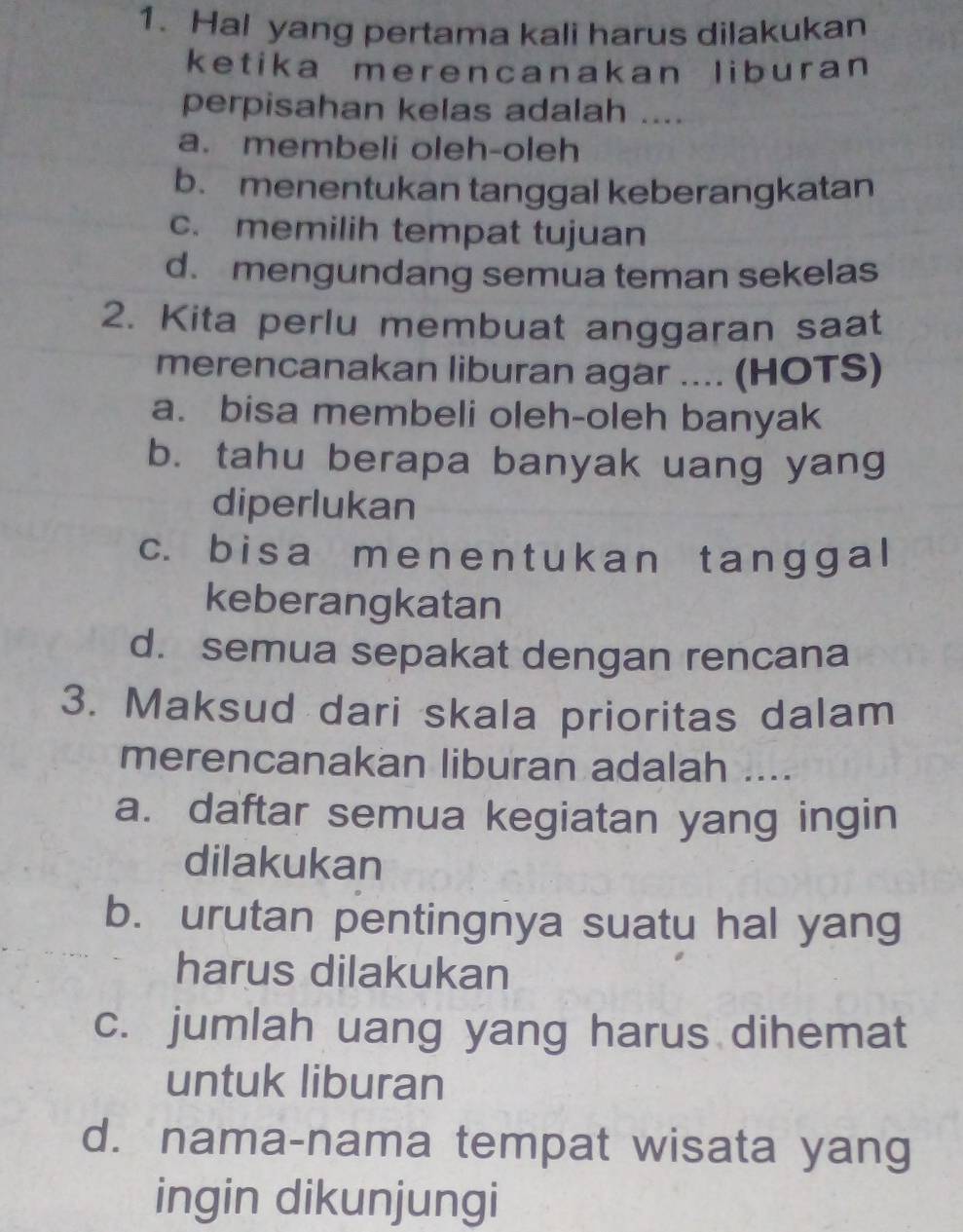 Hal yang pertama kali harus dilakukan
ketika merencanakan liburan
perpisahan kelas adalah ....
a. membeli oleh-oleh
b. menentukan tanggal keberangkatan
c. memilih tempat tujuan
d. mengundang semua teman sekelas
2. Kita perlu membuat anggaran saat
merencanakan liburan agar .... (HOTS)
a. bisa membeli oleh-oleh banyak
b. tahu berapa banyak uang yang
diperlukan
c. bisa me n e n tu k an t an ɡ g a l
keberangkatan
d. semua sepakat dengan rencana
3. Maksud dari skala prioritas dalam
merencanakan liburan adalah ....
a. daftar semua kegiatan yang ingin
dilakukan
b. urutan pentingnya suatu hal yang
harus dilakukan
c. jumlah uang yang harus dihemat
untuk liburan
d. nama-nama tempat wisata yang
ingin dikunjungi