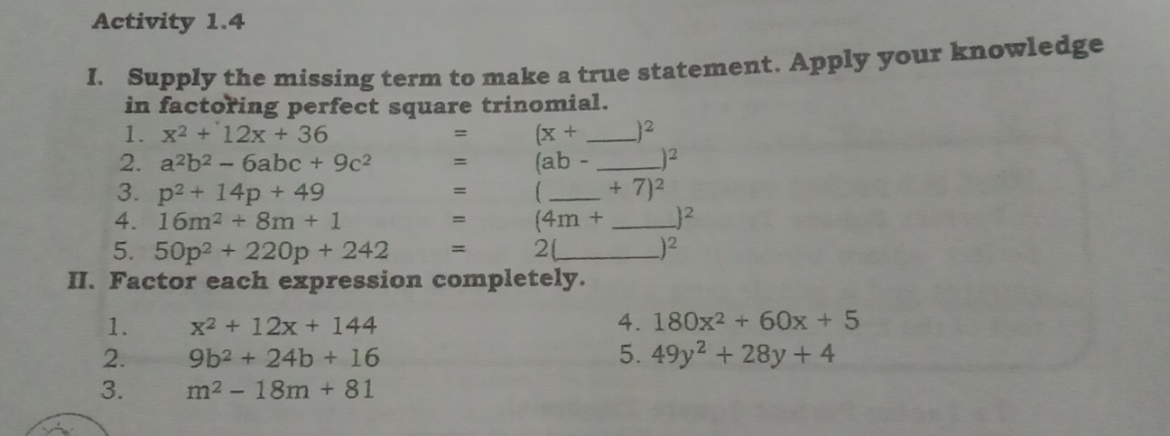 Activity 1.4
I. Supply the missing term to make a true statement. Apply your knowledge
in factoring perfect square trinomial.
1. x^2+12x+36 = (x+ _  )2
2. a^2b^2-6abc+9c^2 = (ab- _  )2
3. p^2+14p+49 _  +7)^2
=
4. 16m^2+8m+1 = (4m+ _  |^2
5. 50p^2+220p+242 = 2(_  )=
II. Factor each expression completely.
1. x^2+12x+144 4. 180x^2+60x+5
2. 9b^2+24b+16 5. 49y^2+28y+4
3. m^2-18m+81