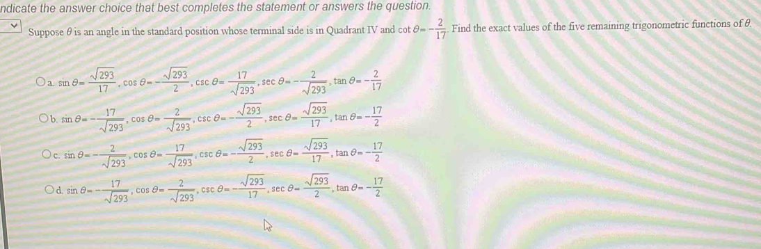 ndicate the answer choice that best completes the statement or answers the question.
Suppose θ is an angle in the standard position whose terminal side is in Quadrant IV and cot θ =- 2/17 . Find the exact values of the five remaining trigonometric functions of θ
a sin θ = sqrt(293)/17 , cos θ =- sqrt(293)/2 , csc θ = 17/sqrt(293) , sec θ =- 2/sqrt(293) , tan θ =- 2/17 
b. sin θ =- 17/sqrt(293) , cos θ = 2/sqrt(293) , csc θ =- sqrt(293)/2 , sec θ = sqrt(293)/17 , tan θ =- 17/2 
c. sin θ =- 2/sqrt(293) , cos θ = 17/sqrt(293) , csc θ =- sqrt(293)/2 , sec θ = sqrt(293)/17 , tan θ =- 17/2 
d. sin θ =- 17/sqrt(293) , cos θ = 2/sqrt(293) , csc θ =- sqrt(293)/17 , sec θ = sqrt(293)/2 , tan θ =- 17/2 