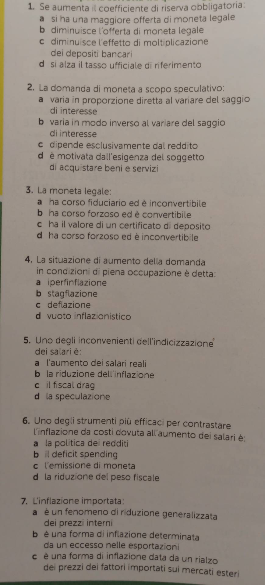 Se aumenta il coefficiente di riserva obbligatoria:
a si ha una maggiore offerta di moneta legale
b diminuisce l’offerta di moneta legale
c diminuisce l’effetto di moltiplicazione
dei depositi bancari
d si alza il tasso ufficiale di riferimento
2. La domanda di moneta a scopo speculativo:
a varia in proporzione diretta al variare del saggio
di interesse
b varia in modo inverso al variare del saggio
di interesse
c dipende esclusivamente dal reddito
d è motivata dall’esigenza del soggetto
di acquistare beni e servizi
3. La moneta legale:
a  ha corso fiduciario ed è inconvertibile
b ha corso forzoso ed è convertibile
c ha il valore di un certificato di deposito
d ha corso forzoso ed è inconvertibile
4. La situazione di aumento della domanda
in condizioni di piena occupazione è detta:
a iperfinflazione
b stagflazione
c deflazione
d vuoto inflazionistico
5. Uno degli inconvenienti dell’indicizzazione
dei salari è:
a l’aumento dei salari reali
b la riduzione dell’inflazione
c il fiscal drag
d la speculazione
6. Uno degli strumenti più efficaci per contrastare
l'inflazione da costi dovuta all’aumento dei salari è:
a la politica dei redditi
b il deficit spending
c l’emissione di moneta
d la riduzione del peso fiscale
7. L'inflazione importata:
a  è un fenomeno di riduzione generalizzata
dei prezzi interni
b  è una forma di inflazione determinata
da un eccesso nelle esportazioni
c è una forma di inflazione data da un rialzo
dei prezzi dei fattori importati sui mercati esteri