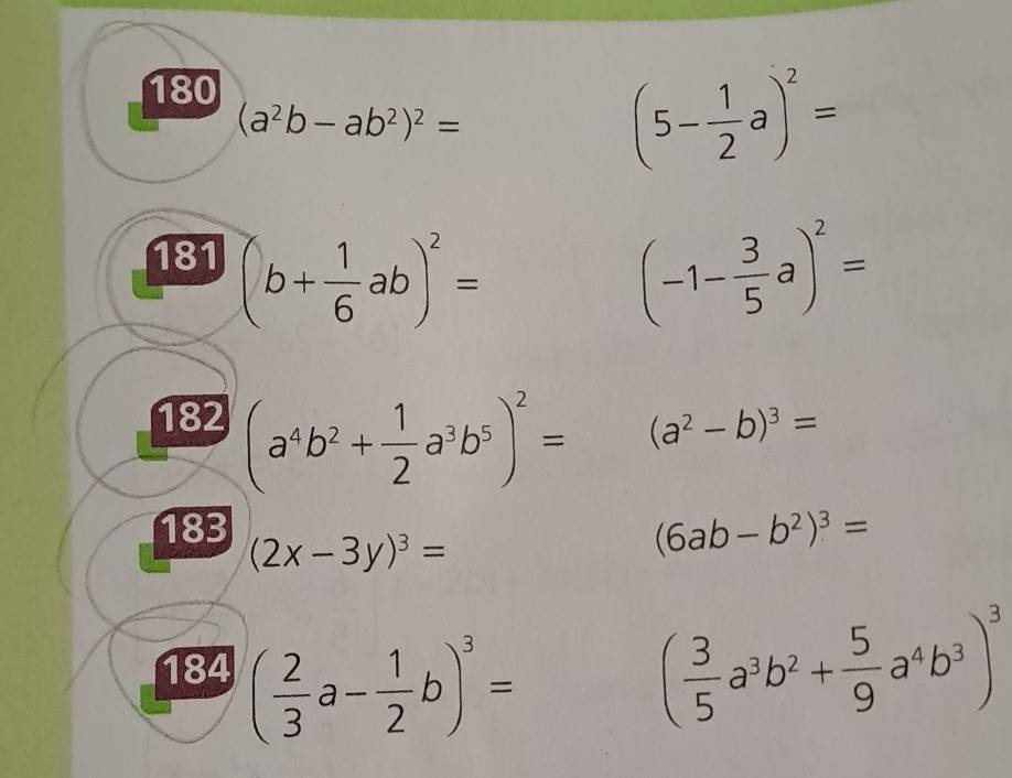 180
(a^2b-ab^2)^2=
(5- 1/2 a)^2=
181 (b+ 1/6 ab)^2=
(-1- 3/5 a)^2=
182 (a^4b^2+ 1/2 a^3b^5)^2=
(a^2-b)^3=
183
(2x-3y)^3=
(6ab-b^2)^3=
184 ( 2/3 a- 1/2 b)^3= ( 3/5 a^3b^2+ 5/9 a^4b^3)^3