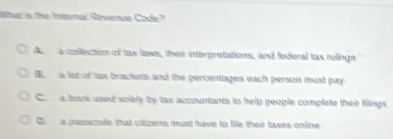 her is the Internal Revenue Code
A a colllection of tax laws, their intergretations, and federal tax rulings
B. a list of tas brackets and the percentages each person must pay
C a book used solely by tax accountants to help geople complete their filings
C a gasscode that olzens must have to file their taxes online