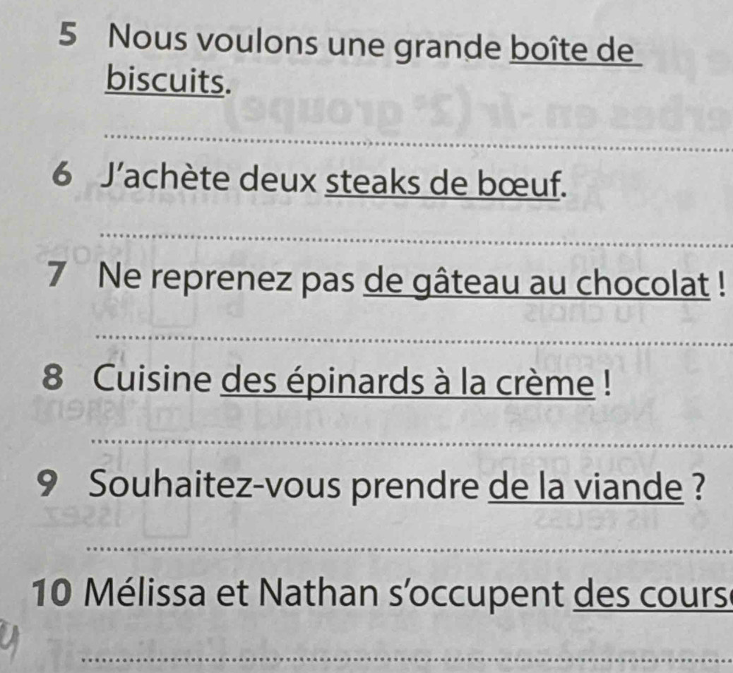 Nous voulons une grande boîte de 
biscuits. 
_ 
_ 
_ 
_ 
_ 
_ 
6 J’achète deux steaks de bœuf. 
_ 
7 Ne reprenez pas de gâteau au chocolat ! 
_ 
_ 
8 Cuisine des épinards à la crème ! 
_ 
9 Souhaitez-vous prendre de la viande ? 
_ 
10 Mélissa et Nathan s'occupent des cours 
_