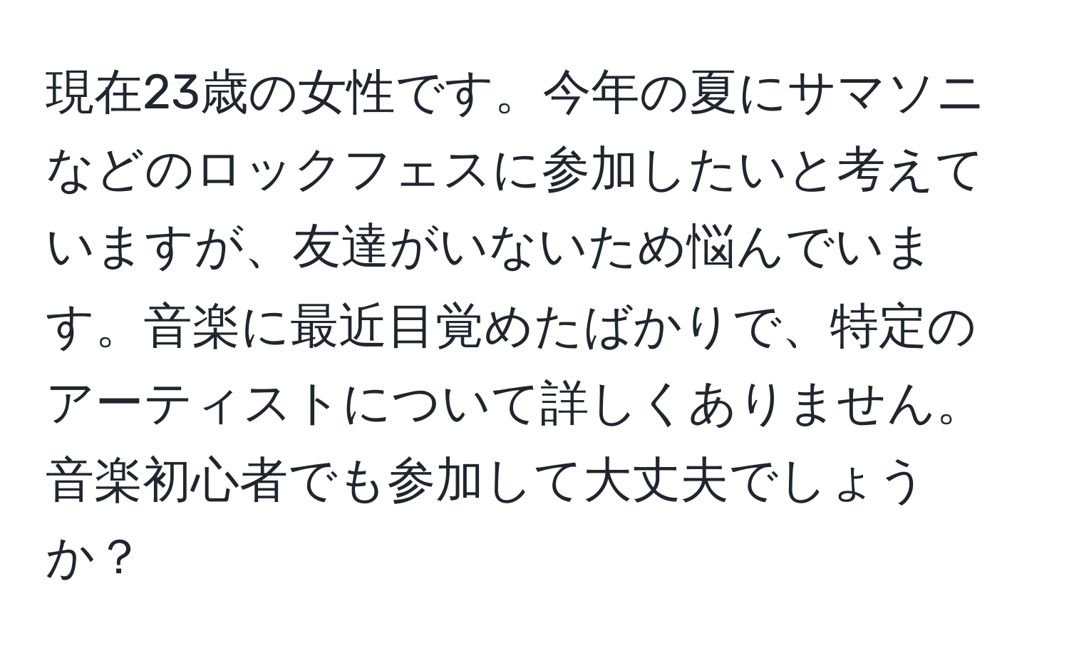 現在23歳の女性です。今年の夏にサマソニなどのロックフェスに参加したいと考えていますが、友達がいないため悩んでいます。音楽に最近目覚めたばかりで、特定のアーティストについて詳しくありません。音楽初心者でも参加して大丈夫でしょうか？