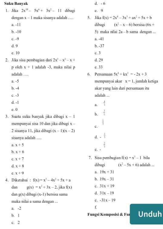 Suku Banyak d. - 6
1.Jika 2x^(10)-5x^6+3x^2-11 dibagi e. 9
dengan x-1 maka sisanya adalah … 5. Jika f(x)=2x^4-3x^3+ax^2+5x+b
a. -11 dibagi (x^2-x-6) bersisa (6x+
b. -10 5)maka nilai 2a-b sama dengan ...
c. -9 a. -41
d. 9 b. -37
e. 10 c. 3
2. Jika sisa pembagian dari 2x^3-x^2-x+ d. 29
p oleh x+1 adalah -3, maka nilai p e. 33
adalah … 6. Persamaan 5x^4+kx^3=-2x+3
a. -5 mempunyai akar x=1 , jumlah ketiga
b, -4 akar yang lain dari persamaan itu
c. -3 adalah ...
d. -1
a.  4/5 
e. 0
3. Suatu suku banyak jika dibagi x-1 b,  1/5 
 1/5 
mempunyai sisa 10 dan jika dibagi x - c.
2 sisanya 11, jika dibagi (x-1)(x-2)
sisanya adalah …
d. - 1/5 
a. x+5
 3/5 
b. x+6 e. -
c. x+7 7. Sisa pembagian f(x)=x^3-1 bila
d. x+8 dibagi (x^2-5x+6) adalah ...
e. x+9 a. 19x+31
4. Diketahui : f(x)=x^3-4x^2+5x+a b. 19x-31
dan g(x)=x^2+3x-2 , jika f(x) c. 31x+19
dan g(x) dibagi (x-1) bersisa sama d. 31x-19
maka nilai a sama dengan ...
e. -31x-19
a. -2
f.
b. 1 Fungsi Komposisi & Fur Unduh
c. 2