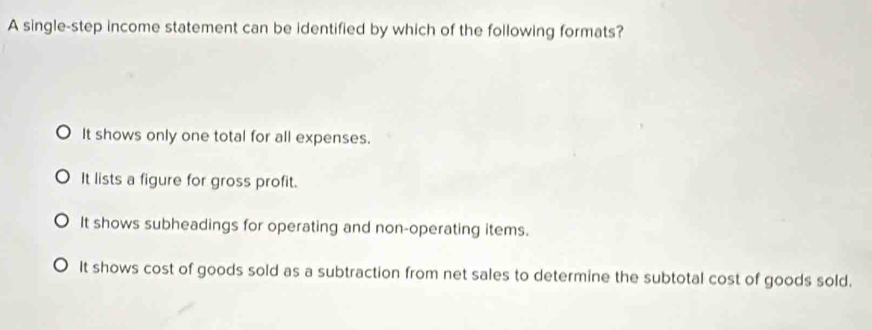 A single-step income statement can be identified by which of the following formats?
It shows only one total for all expenses.
It lists a figure for gross profit.
It shows subheadings for operating and non-operating items.
It shows cost of goods sold as a subtraction from net sales to determine the subtotal cost of goods sold.