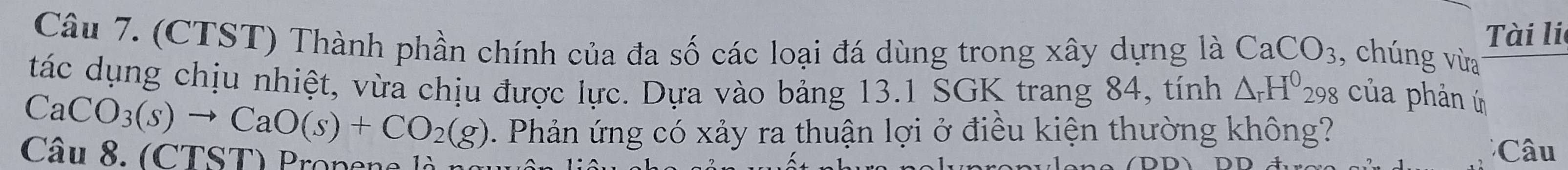 (CTST) Thành phần chính của đa số các loại đá dùng trong xây dựng là CaCO_3
Tài li 
, chúng vừa 
tác dụng chịu nhiệt, vừa chịu được lực. Dựa vào bảng 13.1 SGK trang 84, tính △ _rH^0298
của phản ú
CaCO_3(s)to CaO(s)+CO_2(g) 2 Phản ứng có xảy ra thuận lợi ở điều kiện thường không? 
Câu 8. (CTST) Propena là n *Câu