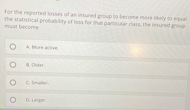 For the reported losses of an insured group to become more likely to equal
the statistical probability of loss for that particular class, the insured group
must become
A. More active.
B. Older.
C. Smaller.
D. Larger.